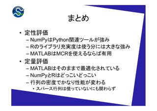 まとめ
• 定性評価
 – NumPyはPython関連ツールが強み
 – Rのライブラリ充実度は使う分には大きな強み
 – MATLABはMCRを使えるならば有用
• 定量評価
 – MATLABはそのままで最適化されている
 – NumPyとRはどっこいどっこい
 – 行列の密度でかなり性能が変わる
  • スパース行列は使っていないにも関わらず
 
