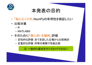 本発表の目的
• 「私にとっての」NumPyの有用性を検証したい
• 比較対象
 –R
 – MATLAB®
• そのために「個人的・主観的」評価
 – 定性的な評価：全てを試した立場から比較検討
 – 定量的な評価：同等の実験で性能比較

      注：一般的な優劣を付けるわけではない
 