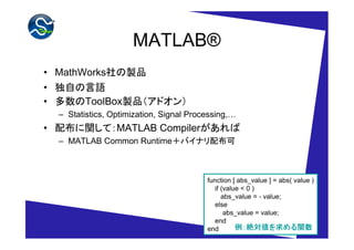 MATLAB®
• MathWorks社の製品
• 独自の言語
• 多数のToolBox製品（アドオン）
  – Statistics, Optimization, Signal Processing,…
• 配布に関して：MATLAB Compilerがあれば
  – MATLAB Common Runtime＋バイナリ配布可



                                         function [ abs_value ] = abs( value )
                                            if (value < 0 )
                                               abs_value = - value;
                                            else
                                                abs_value = value;
                                            end
                                         end            絶対値を める関数
                                                    例：絶対値を求める関数
 