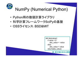 NumPy (Numerical Python)
• Python用の数値計算ライブラリ
• 科学計算フレームワークSciPyの基盤
• OSSライセンス：BSD&MIT


              def abs(value):
                if value < 0:
                    abs_value = -value
                else:
                    abs_value = value
                return(abs_value)
                      例：絶対値を求める関数
                        絶対値を める関数
 