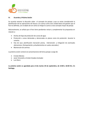 IV.       Acuerdos y Próxima Sesión

Se acuerda retomar la discusión sobre el concepto de paisaje y que se revise considerando la
planificación de las operaciones de Arauco y la cuenca como esta unidad básica de gestión que el
foro ha definido, con el objeto de ver cómo se integra la cuenca a esta concepto mayor de paisaje.

Adicionalmente, se señala que el foro tiene pendientes revisar y complementar las propuestas en
relación a:

         Anchos de fajas de protección de cursos de agua
         Protección a zonas declaradas y demarcadas en planos como de protección durante la
          cosecha.
         Vías de saca: planificación marcación previa, intervención y mitigación de eventuales
          alteraciones. (Compactación y ahuellamientos en suelos saturados )
         Mantención de caminos

La próxima sesión contará con presentaciones del tema paisaje a cargo de:

         Cristián Montes
         Javier Simonetti y Cristián Estades (invitado)
         Luis Otero


La próxima sesión es agendada para el día martes 20 de septiembre, de 14:00 a 18:30 Hrs. En
Santiago.
 