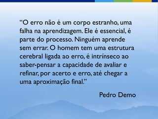 “O erro não é um corpo estranho, uma
falha na aprendizagem. Ele é essencial, é
parte do processo. Ninguém aprende
sem errar. O homem tem uma estrutura
cerebral ligada ao erro, é intrínseco ao
saber-pensar a capacidade de avaliar e
refinar, por acerto e erro, até chegar a
uma aproximação final.”
                            Pedro Demo
 