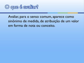 O que é avaliar?
 Avaliar, para o senso comum, aparece como
 sinônimo de medida, de atribuição de um valor
 em forma de nota ou conceito.
 