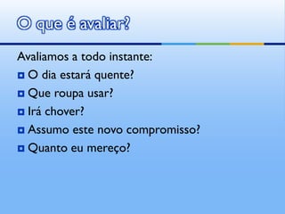 O que é avaliar?
Avaliamos a todo instante:
 O dia estará quente?

 Que roupa usar?

 Irá chover?

 Assumo este novo compromisso?

 Quanto eu mereço?
 