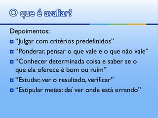 O que é avaliar?
Depoimentos:
 “Julgar com critérios predefinidos”

 “Ponderar, pensar o que vale e o que não vale”

 “Conhecer determinada coisa e saber se o
  que ela oferece é bom ou ruim”
 “Estudar, ver o resultado, verificar”

 “Estipular metas: daí ver onde está errando”
 