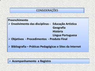 CONSIDERAÇÕES


Preenchimento
 Envolvimento das disciplinas - Educação Artística
                                 Geografia
                                 História
                                 Língua Portuguesa
 Objetivos - Procedimentos - Produto Final

 Bibliografia – Práticas Pedagógicas e Sites da Internet



 Acompanhamento e Registro
 