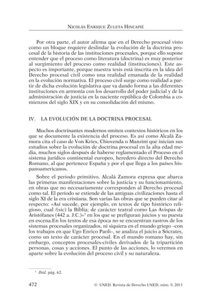Por otra parte, el autor afirma que en el Derecho procesal visto
como un bloque requiere deslindar la evolución de la doctrina pro-
cesal de la historia de las instituciones procesales, porque ello supone
entender que el proceso como literatura (doctrina) es muy posterior
al surgimiento del proceso como realidad (instituciones). Este as-
pecto es importante, porque nuestra tesis está inscrita en la idea del
Derecho procesal civil como una realidad emanada de la realidad
en la evolución normativa. El proceso civil surge como realidad a par-
tir de dicha evolución legislativa que va dando forma a las diferentes
instituciones en armonía con los desarrollo del poder judicial y de la
administración de justicia en la naciente república de Colombia a co-
mienzos del siglo XIX y en su consolidación del mismo.
IV. LA EVOLUCIÓN DE LA DOCTRINA PROCESAL
Muchos doctrinantes modernos omiten contextos históricos en los
que se documente la existencia del proceso. Es así como Alcalá Za-
mora cita el caso de Von Kries, Chiovenda o Manzini que inician sus
estudios sobre la evolución de doctrina procesal en la alta edad me-
dia, muchos siglos después de haberse reglamentado el Proceso en el
sistema jurídico continental europeo, heredero directo del Derecho
Romano, al que pertenece España y por el que llega a los países his-
panoamericanos.
Sobre el periodo primitivo, Alcalá Zamora expresa que abarca
las primeras manifestaciones sobre la justicia y su funcionamiento,
en obras que no necesariamente corresponden al Derecho procesal
como tal. El periodo se extiende de las antiguas civilizaciones hasta el
siglo XI de la era cristiana. Son varias las obras que se pueden citar al
respecto: «Así sucede, por ejemplo, en textos de tipo histórico reli-
gioso, cual /(sic) la Biblia; de carácter teatral como Las Avispas de
Aristófanes (442 a. J.C.)»3
en los que se prefiguran juicios y su puesta
en escena.En los textos de esa época no se encuentran rastros de los
sistemas procesales organizados, ni siquiera en el mundo griego –con
los trabajos en que Ugo Enrico Paoli–, se analiza el juicio a Sócrates,
como un texto de carácter procesal. En el mundo romano hay, sin
embargo, conceptos procesales-civiles derivados de la tripartición
personas, cosas y acciones. El punto de las acciones, lo veremos en
aparte sobre la evolución del proceso civil y su naturaleza.
NICOLÁS ENRIQUE ZULETA HINCAPIÉ
3
Ibíd. pág. 62.
472 © UNED. Revista de Derecho UNED, núm. 9, 2011
 