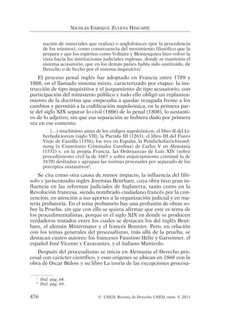nación de materiales que realiza) o anglofránces (por la procedencia
de los mismos), como consecuencia del movimiento filosófico que la
prepara y que los espíritus como Voltaire y Montesquieu hizo volver la
vista hacia las instituciones judiciales inglesas, donde se mantenía el
sistema acusatorio, que en los demás países había sido sustituido, de
Derecho o de hecho por el sistema inquisitivo7
.
El proceso penal inglés fue adoptado en Francia entre 1789 y
1808, en el llamado sistema mixto, caracterizado por etapas: la ins-
trucción de tipo inquisitiva y el juzgamiento de tipo acusatorio, con
participación del ministerio público y todo ello obligó un replantea-
miento de la doctrina que empezaba a quedar rezagada frente a los
cambios y permitió a la codificación napoleónica, en la primera par-
te del siglo XIX separar lo civil (1806) de lo penal (1808), lo sustanti-
vo de lo adjetivo, sin que esa separación se hubiera dado por primera
vez en ese contexto:
(…) muchísimo antes de los códigos napoleónicos, el libro II del Li-
berIudiciorum (siglo VII), la Partida III (1263), el libro III del Fuero
Viejo de Castilla (1356), los tres en España, la PeinlicheGerichtsord-
nung (o Constitutio Criminales Carolina) de Carlos V en Alemania
(1532) y, en la propia Francia, las Ordenanzas de Luis XIV (sobre
procedimiento civil la de 1667 y sobre enjuiciamiento criminal la de
1670) deslindan y agrupan las normas procesales por separado de los
preceptos sustantivos8
.
Se cita como otra causa de menor impacto, la influencia del filó-
sofo y jurisconsulto inglés Jeremías Bentham, cuya obra tuvo gran in-
fluencia en las reformas judiciales de Inglaterra, tanto como en la
Revolución francesa, siendo nombrado ciudadano francés por la con-
vención, en atención a sus aportes a la organización judicial y en ma-
teria probatoria. En el tema probatorio hay una profusión de obras so-
bre la Prueba, sin que con ello se quiera afirmar que este es tema de
los procedimentalistas, porque es el siglo XIX en donde se producen
verdaderos tratados entre los cuales se destacan los del inglés Bent-
ham, el alemán Mittermater y el francés Bonnier. Pero, en relación
con los temas generales del procesalismo, más allá de la prueba, se
destacan cuatro autores: los franceses Faustino Hélie y Garsonnet, el
español José Vicente y Caravantes, y el italiano Mattirolo.
Después del procesalismo se inicia en Alemania el Derecho pro-
cesal con carácter científico, y esos orígenes se ubican en 1868 con la
obra de Oscar Bülow y su libro La teoría de las excepciones procesa-
NICOLÁS ENRIQUE ZULETA HINCAPIÉ
7
Ibíd. pág. 68.
8
Ibíd. pág. 69.
476 © UNED. Revista de Derecho UNED, núm. 9, 2011
 