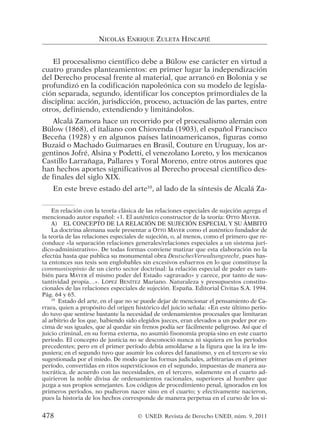 El procesalismo científico debe a Bülow ese carácter en virtud a
cuatro grandes planteamientos: en primer lugar la independización
del Derecho procesal frente al material, que arrancó en Bolonia y se
profundizó en la codificación napoleónica con su modelo de legisla-
ción separada, segundo, identificar los conceptos primordiales de la
disciplina: acción, jurisdicción, proceso, actuación de las partes, entre
otros, definiendo, extendiendo y limitándolos.
Alcalá Zamora hace un recorrido por el procesalismo alemán con
Bülow (1868), el italiano con Chiovenda (1903), el español Francisco
Beceña (1928) y en algunos países latinoamericanos, figuras como
Buzaid o Machado Guimaraes en Brasil, Couture en Uruguay, los ar-
gentinos Jofré, Alsina y Podetti, el venezolano Loreto, y los mexicanos
Castillo Larrañaga, Pallares y Toral Moreno, entre otros autores que
han hechos aportes significativos al Derecho procesal científico des-
de finales del siglo XIX.
En este breve estado del arte10
, al lado de la síntesis de Alcalá Za-
NICOLÁS ENRIQUE ZULETA HINCAPIÉ
En relación con la teoría clásica de las relaciones especiales de sujeción agrega el
mencionado autor español: «1. El auténtico constructor de la teoría: OTTO MAYER.
A) EL CONCEPTO DE LA RELACIÓN DE SUJECIÓN ESPECIAL Y SU ÁMBITO
La doctrina alemana suele presentar a OTTO MAYER como el auténtico fundador de
la teoría de las relaciones especiales de sujeción, o, al menos, como el primero que re-
conduce «la separación relaciones generales/relaciones especiales a un sistema jurí-
dico-administrativo». De todas formas conviene matizar que esta elaboración no la
efectúa hasta que publica su monumental obra DeutschesVerwaltungsrecht, pues has-
ta entonces sus tesis son englobables sin excesivos esfuerzos en lo que constituye la
communisopinio de un cierto sector doctrinal: la relación especial de poder es tam-
bién para MAYER el mismo poder del Estado «agravado» y carece, por tanto de sus-
tantividad propia…». LÓPEZ BENÍTEZ Mariano. Naturaleza y presupuestos constitu-
cionales de las relaciones especiales de sujeción. España. Editorial Civitas S.A. 1994.
Pág. 64 y 65.
10
Estado del arte, en el que no se puede dejar de mencionar el pensamiento de Ca-
rrara, quien a propósito del origen histórico del juicio señala: «En este último perío-
do tuvo que sentirse bastante la necesidad de ordenamientos procesales que limitaran
al arbitrio de los que, habiendo sido elegidos jueces, eran elevados a un poder por en-
cima de sus iguales, que al quedar sin frenos podía ser fácilmente peligroso. Así que el
juicio criminal, en su forma externa, no asumió fisonomía propia sino en este cuarto
periodo. El concepto de justicia no se desconoció nunca ni siquiera en los períodos
precedentes; pero en el primer período debía amoldarse a la figura que la ira le im-
pusiera; en el segundo tuvo que asumir los colores del fanatismo, y en el tercero se vio
sugestionada por el miedo. De modo que las formas judiciales, arbitrarias en el primer
período, convertidas en ritos supersticiosos en el segundo, impuestas de manera au-
tocrática, de acuerdo con las necesidades, en el tercero, solamente en el cuarto ad-
quirieron la noble divisa de ordenamientos racionales, superiores al hombre que
juzga a sus propios semejantes. Los códigos de procedimiento penal, ignorados en los
primeros períodos, no pudieron nacer sino en el cuarto; y efectivamente nacieron,
pues la historia de los hechos corresponde de manera perpetua en el curso de los si-
478 © UNED. Revista de Derecho UNED, núm. 9, 2011
 