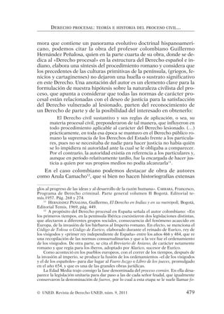 mora que contiene un panorama evolutivo doctrinal hispanoameri-
cano, podemos citar la obra del profesor colombiano Guillermo
Hernández Peñalosa, quien en la parte cuarta de su obra, donde se de-
dica al «Derecho procesal» en la estructura del Derecho español e in-
diano, elabora una síntesis del procedimiento romano y considera que
los precedentes de las culturas primitivas de la península, (griegos, fe-
nicios y cartaginenses) no dejaron una huella o sustrato significativo
en este Derecho. Una anotación del autor es un elemento clave para la
formulación de nuestra hipótesis sobre la naturaleza civilista del pro-
ceso, que apunta a considerar que todas las normas de carácter pro-
cesal están relacionadas con el deseo de justicia para la satisfacción
del Derecho vulnerado al lesionado, parten del reconocimiento de
un Derecho de parte y de la posibilidad del interesado en obtenerlo:
El Derecho civil sustantivo y sus reglas de aplicación, o sea, su
materia procesal civil, preponderaron de tal manera, que influyeron en
todo procedimiento aplicable al carácter del Derecho lesionado. (…)
prácticamente, en toda esa época se mantuvo en el Derecho público ro-
mano la supremacía de los Derechos del Estado frente a los particula-
res, pues no se necesitaba de nadie para hacer justicia no había quién
se lo impidiera ni autoridad ante la cual se le obligaba a comparecer.
Por el contrario, la autoridad existía en referencia a los particulares y,
aunque en período relativamente tardío, fue la encargada de hacer jus-
ticia a quien por sus propios medios no podía alcanzarla11
.
En el caso colombiano podemos destacar de obra de autores
como Azula Camacho12
, que si bien no hacen historiografías extensas
DERECHO PROCESAL: TEORÍA E HISTORIA DEL PROCESO CIVIL...
glos al progreso de las ideas y al desarrollo de la razón humana». CARRARA, Francesco,
Programa de Derecho criminal. Parte general volumen II Bogotá. Editorial te-
mis.1957. Pág. 268 y 274.
11
HERNÁNDEZ PEÑALOSA, Guillermo, El Derecho en Indias y en su metrópoli, Bogotá,
Editorial Temis, 1969, pág. 449.
12
A propósito del Derecho procesal en España señala el autor colombiano: «En
los primeros tiempos, en la península Ibérica coexistieron dos legislaciones distintas,
que afectaron a diferentes grupos sociales, consecuencia del fenómeno acaecido en
Europa, de la invasión de los bárbaros al Imperio romano. En efecto, se menciona el
Código de Tolosa o Código de Eurico, elaborado durante el reinado de Eurico, rey de
los visigodos y «primer rey independiente de España» entre los años 466 y 484, que re
una recopilación de las normas consuetudinarias y que a la vez fue el ordenamiento
de los visigodos. De otra parte, se cita el Breviario de Aniano, de carácter netamente
romano y que regía para los iberos, adoptado por Alarico, sucesor de Eurico.
Como aconteció en los pueblos europeos, con el correr de los tiempos, después de
la invasión al imperio, se produce la fusión de los ordenamientos –el de los visigodos
y el de los españoles– para dar lugar al Fuero Juzgo o Libro de los jueces, promulgado
en el año 654, y que es una de las grandes obras jurídicas.
La Edad Media trajo consigo la fase denominada del proceso común. En ella desa-
parece la legislación unitaria para dar paso a las de cada señor feudal, que igualmente
conservaron la denominación de fueros, por lo cual a esta etapa se le suele llamar fo-
© UNED. Revista de Derecho UNED, núm. 9, 2011 479
 