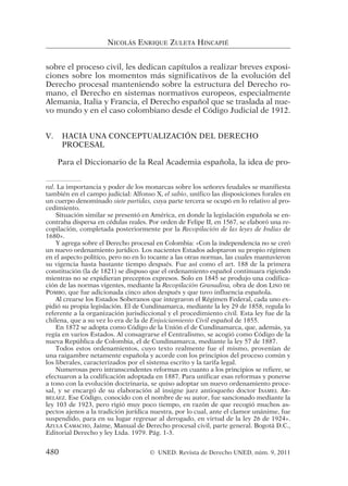 sobre el proceso civil, les dedican capítulos a realizar breves exposi-
ciones sobre los momentos más significativos de la evolución del
Derecho procesal manteniendo sobre la estructura del Derecho ro-
mano, el Derecho en sistemas normativos europeos, especialmente
Alemania, Italia y Francia, el Derecho español que se traslada al nue-
vo mundo y en el caso colombiano desde el Código Judicial de 1912.
V. HACIA UNA CONCEPTUALIZACIÓN DEL DERECHO
PROCESAL
Para el Diccionario de la Real Academia española, la idea de pro-
NICOLÁS ENRIQUE ZULETA HINCAPIÉ
ral. La importancia y poder de los monarcas sobre los señores feudales se manifiesta
también en el campo judicial: Alfonso X, el sabio, unifico las disposiciones forales en
un cuerpo denominado siete partidas, cuya parte tercera se ocupó en lo relativo al pro-
cedimiento.
Situación similar se presentó en América, en donde la legislación española se en-
contraba dispersa en cédulas reales. Por orden de Felipe II, en 1567, se elaboró una re-
copilación, completada posteriormente por la Recopilación de las leyes de Indias de
1680».
Y agrega sobre el Derecho procesal en Colombia: «Con la independencia no se creó
un nuevo ordenamiento jurídico. Los nacientes Estados adoptaron su propio régimen
en el aspecto político, pero no en lo tocante a las otras normas, las cuales mantuvieron
su vigencia hasta bastante tiempo después. Fue así como el art. 188 de la primera
constitución (la de 1821) se dispuso que el ordenamiento español continuara rigiendo
mientras no se expidieran preceptos expresos. Solo en 1845 se produjo una codifica-
ción de las normas vigentes, mediante la Recopilación Granadina, obra de don LINO DE
POMBO, que fue adicionada cinco años después y que tuvo influencia española.
Al crearse los Estados Soberanos que integraron el Régimen Federal, cada uno ex-
pidió su propia legislación. El de Cundinamarca, mediante la ley 29 de 1858, regula lo
referente a la organización jurisdiccional y el procedimiento civil. Esta ley fue de la
chilena, que a su vez lo era de la de Enjuiciamiento Civil español de 1855.
En 1872 se adopta como Código de la Unión el de Cundinamarca, que, además, ya
regía en varios Estados. Al consagrarse el Centralismo, se acogió como Código de la
nueva República de Colombia, el de Cundinamarca, mediante la ley 57 de 1887.
Todos estos ordenamientos, cuyo texto realmente fue el mismo, provenían de
una raigambre netamente española y acorde con los principios del proceso común y
los liberales, caracterizados por el sistema escrito y la tarifa legal.
Numerosas pero intranscendentes reformas en cuanto a los principios se refiere, se
efectuaron a la codificación adoptada en 1887. Para unificar esas reformas y ponerse
a tono con la evolución doctrinaria, se quiso adoptar un nuevo ordenamiento proce-
sal, y se encargó de su elaboración al insigne juez antioqueño doctor ISAMEL AR-
BELÁEZ. Ese Código, conocido con el nombre de su autor, fue sancionado mediante la
ley 103 de 1923, pero rigió muy poco tiempo, en razón de que recogió muchos as-
pectos ajenos a la tradición jurídica nuestra, por lo cual, ante el clamor unánime, fue
suspendido, para en su lugar regresar al derogado, en virtud de la ley 26 de 1924».
AZULA CAMACHO, Jaime, Manual de Derecho procesal civil, parte general. Bogotá D.C.,
Editorial Derecho y ley Ltda. 1979. Pág. 1-3.
480 © UNED. Revista de Derecho UNED, núm. 9, 2011
 