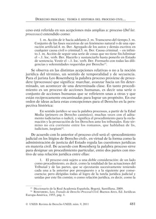 ceso está referida en sus acepciones más amplias a: proceso (Del lat.
processus) entendido como:
1. m. Acción de ir hacia adelante.2. m. Transcurso del tiempo.3. m.
Conjunto de las fases sucesivas de un fenómeno natural o de una ope-
ración artificial.4. m. Der. Agregado de los autos y demás escritos en
cualquier causa civil o criminal.5. m. Der. Causa criminal. ~ en infini-
to.1. m. Acción de seguir una serie de cosas que no tiene fin.fulminar
el ~.1. loc. verb. Der. Hacerlo y sustanciarlo hasta ponerlo en Estado
de sentencia. Vestir el ~.1. loc. verb. Der. Formarlo con todas las dili-
gencias y solemnidades requeridas por Derecho13
.
Se observa en las distintas acepciones relativas o no a la noción
jurídica del término, un sentido de temporalidad y de secuencia.
Para el jurista Leo Rosemberg la palabra proceso proviene de proce-
dere (processus) que significa: marchar, avanzar hacia un fin deter-
minado, un acontecer de una determinada clase. En tanto procedi-
miento es un proceso de acciones humanas, es decir una serie o
conjunto de acciones humanas que se refirieren unas a otras y que
están recíprocamente encaminadas para lograr un propósito. En ese
orden de ideas aclara estas concepciones para el Derecho en la pers-
pectiva histórica:
En sentido jurídico se usa la palabra processus, a partir de la Edad
Media (primero en Derecho canónico), muchas veces con el adita-
mento iudiciarius o iudicii, y significa el procedimiento para la recla-
mación y la prosecución de los Derechos ante los tribunales. Este tér-
mino no era corriente entre los romanos, que hablaban de lis,
iudicium, iurgium14
.
De acuerdo con lo anterior el proceso civil será el «procedimiento
judicial en los litigios de Derecho civil», en virtud de la forma como la
administración de justicia del Estado regula las cuestiones jurídicas
en materia civil. De acuerdo con Rosenberg la palabra proceso sirve
para designar un procedimiento particular, entre dos partes con mo-
tivo de una relación jurídica entre ellas:
1. El proceso está sujeto a una doble consideración: de un lado
como procedimiento, es decir, como la totalidad de las actuaciones del
Tribunal y de las partes, que se ejecutarán sucesivamente teniendo
cada una a la anterior por presupuesto y a la siguiente por conse-
cuencia; pero dirigidas todas al logro de la tutela jurídica judicial y
unidas por este fin común; o como relación jurídica, es decir, como la
DERECHO PROCESAL: TEORÍA E HISTORIA DEL PROCESO CIVIL...
13
Diccionario de la Real Academia Española, Bogotá, Santillana, 2009.
14
ROSENBERG, Leo, Tratado de Derecho Procesal Civil. Buenos Aires, Ed. Jurídicas
Europa-América, 1955, pág. 1.
© UNED. Revista de Derecho UNED, núm. 9, 2011 481
 