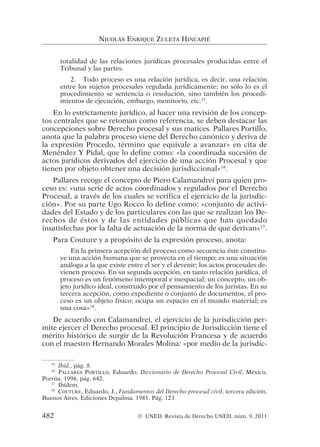 totalidad de las relaciones jurídicas procesales producidas entre el
Tribunal y las partes.
2. Todo proceso es una relación jurídica, es decir, una relación
entre los sujetos procesales regulada jurídicamente; no sólo lo es el
procedimiento se sentencia o resolución, sino también los procedi-
mientos de ejecución, embargo, monitorio, etc.15
.
En lo estrictamente jurídico, al hacer una revisión de los concep-
tos centrales que se retoman como referencia, se deben destacar las
concepciones sobre Derecho procesal y sus matices. Pallares Portillo,
anota que la palabra proceso viene del Derecho canónico y deriva de
la expresión Procedo, término que equivale a avanzar» en cita de
Menéndez Y Pidal, que lo define como: «la coordinada sucesión de
actos jurídicos derivados del ejercicio de una acción Procesal y que
tienen por objeto obtener una decisión jurisdiccional»16
.
Pallares recoge el concepto de Piero Calamandrei para quien pro-
ceso es: «una serie de actos coordinados y regulados por el Derecho
Procesal, a través de los cuales se verifica el ejercicio de la jurisdic-
ción». Por su parte Ugo Rocco lo define como: «conjunto de activi-
dades del Estado y de los particulares con las que se realizan los De-
rechos de éstos y de las entidades públicas que han quedado
insatisfechas por la falta de actuación de la norma de que derivan»17
.
Para Couture y a propósito de la expresión proceso, anota:
En la primera acepción del proceso como secuencia éste constitu-
ye una acción humana que se proyecta en el tiempo; es una situación
análoga a la que existe entre el ser y el devenir; los actos procesales de-
vienen proceso. En su segunda acepción, en tanto relación jurídica, el
proceso es un fenómeno intemporal e inespacial; un concepto, un ob-
jeto jurídico ideal, construido por el pensamiento de los juristas. En su
tercera acepción, como expediente o conjunto de documentos, el pro-
ceso es un objeto físico; ocupa un espacio en el mundo material; es
una cosa»18
.
De acuerdo con Calamandrei, el ejercicio de la jurisdicción per-
mite ejercer el Derecho procesal. El principio de Jurisdicción tiene el
mérito histórico de surgir de la Revolución Francesa y de acuerdo
con el maestro Hernando Morales Molina: «por medio de la jurisdic-
NICOLÁS ENRIQUE ZULETA HINCAPIÉ
15
Ibíd., pág. 8.
16
PALLARES PORTILLO, Eduardo, Diccionario de Derecho Procesal Civil, México,
Porrúa. 1996, pág. 642.
17
Ibídem.
18
COUTURE, Eduardo, J., Fundamentos del Derecho procesal civil, tercera edición.
Buenos Aires. Ediciones Depalma. 1981. Pág. 123
482 © UNED. Revista de Derecho UNED, núm. 9, 2011
 