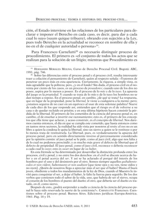 ción, el Estado interviene en las relaciones de los particulares para de-
clarar e imponer el Derecho en cada caso, es decir, para dar a cada
cual lo suyo (suum quique tribuere), obrando con sujeción a la Ley,
pues todo Derecho en la actualidad se reconoce en nombre de ella y
no en el de cualquier autoridad o persona»19
.
Para Francesco Carnelutti20
es necesario distinguir proceso de
procedimiento. El primero es «el conjunto de todos los actos que se
realizan para la solución de un litigio; mientras que Procedimiento es
DERECHO PROCESAL: TEORÍA E HISTORIA DEL PROCESO CIVIL...
19
HERNANDO MORALES MOLINA, Curso de Derecho Procesal Civil. Bogotá: ABC,
1991, pág. 746.
20
Sobre las diferencias entre el proceso penal y el proceso civil, resulta interesante
traer a colación el pensamiento de Carnelutti, quien al respecto señala: «Tratemos de
penetrar un poco más en esta apariencia. Ciertamente, la riqueza, a simple vista, es
más agradable que la pobreza; pero, ¿y en el fondo? Sin duda, el proceso civil en el no-
venta por ciento de los casos, es un proceso de poseedores; cuando uno de los dos no
posee, aspira por lo menos a poseer. Es el proceso de lo mío y de lo tuyo. La apuesta
del juego es la propiedad. Y cuando se trata de lo mío y de lo tuyo los hombres no se
dan tiempo a reposo. En el proceso penal, en cambio, ¿de qué se trata? La respuesta,
que en lugar de la propiedad, pone la libertad, le viene a cualquiera a la mente; pero;
¿estamos seguros de no caer en un equívoco al usar de esta solemne palabra? Nueve
de cada diez de los que responde así, entienden que el riesgo es el de volverse a su
casa o de quedar recluido en prisión; y en esta última hipótesis hacen consistir la pér-
dida de la libertad. El primero de los cometidos de la ciencia del proceso penal es, en
cambio, el de enseñar a invertir ese razonamiento; esto es, el primero de los concep-
tos que ella tiene que aclarar, y acaso construir, es el concepto de libertad. Nos dare-
mos cuenta entonces, el día en que se cumpla este cometido, que hasta entonces como
en tantos otros sectores, la realidad ha sido vista por nosotros al revés: el reo no es un
libre a quien la condena le quita la libertad, sino un siervo a quien se le restituye o por
lo menos trata de restituírsela. La libertad, pues, es verdaderamente la apuesta del
proceso penal, pero en sentido directamente inverso al perezosamente considerado
por la opinión común: al juez penal se le pide, como al juez civil, algo que nos falta y
de lo cual no podemos prescindir; y es mucho más grave el defecto de libertad que el
defecto de propiedad. El juez penal, como el juez civil, reconoce o debería reconocer
a cada cual lo suyo; esto es suser en lugar de su haber.
En esta fórmula se ha determinado por desarrollar la distinción profunda entre los
procesos, civil y penal, y no entre los dos derechos: en el civil se discute acerca de ha-
ber y en el penal acerca del ser. Y así se ha aclarado el porqué del interés de los
hombres por el uno y del desinterés por el otro. Somos siempre aquellos quihabento-
culos et non vident, habentaures et non audiunt [que tiene ojos y no ven, tiene oídos y
no oyen]. ¿Quién de nosotros llega a apreciar más el ser que el haber? Hasta el buen
joven, obediente a todos los mandamientos de la ley de Dios, cuando el Maestro lo in-
vitó para conquistar el ser, a dejar el haber, le falto la fuerza para seguirlo. De los dos
verbos que contienen todo el sabor de la vida, uno, que habría de ser el siervo, ocupa
el corazón de los hombres el puesto del dueño; el otro, que debería ser el dueño es tra-
tado, en él, como siervo.
Después de esto, ¿podrá sorprender a nadie a ciencia de la ciencia del proceso pe-
nal le haya sido reservada la suerte de la cenicienta?». CARNELUTTI Francesco. Cues-
tiones sobre el proceso penal. Buenos Aires. Ediciones jurídicas Europa-América.
1961. Pág. 18 y 19.
© UNED. Revista de Derecho UNED, núm. 9, 2011 483
 