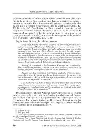 la combinación de los diversos actos que se deben realizar para la so-
lución de un litigio. Proceso sirve para denotar un máximo; procedi-
miento un mínimo. En la formación del primero contribuye la idea
de conjunto; a formar el segundo la idea de combinación. (sist. IV-
396 Carnelutti)»21
. Para Guisseppe Chiovenda el proceso civil es: «el
conjunto de decretos coordinados para la finalidad de la actuación de
la voluntad concreta de la Ley (en relación a un bien que se presenta
como garantizado por ella), por parte de los órganos de la jurisdic-
ción ordinaria» (Chiovenda, Inst. 1-38)22
Según Parra Quijano, la palabra proceso:
Surge en el Derecho canónico y se deriva del procederé, término equi-
valente a avanzar (Menéndez y Pidal). Este el proceso «como la coordi-
nada sucesión de actos jurídicos derivados del ejercicio de una acción
procesal y que tiene por objeto obtener una decisión jurisdiccional».
Piero Calamandrei define el proceso como «una serie de actos coordina-
dos y regulados por el derecho procesal, a través de los cuales se verifica
el ejercicio de la jurisdicción». Para Ugo Rocco, el proceso «es el conjunto
de las actividades de los órganos jurisdiccionales y de las partes necesaria
para el desenvolvimiento de la función jurisdiccional civil».
Según el diccionario de la Real Academia Española, proceso significa:
(Proceso del latinprocesus) «acción de ir hacia adelante; transcurso del
tiempo, conjunto de las fases sucesivas de un fenómeno».
Proceso significa marcha, avance hacia adelante, progreso, trans-
curso del tiempo. Acción de ir en busca de determinado fin, acontecer de
determinada clase. Así, se habla de un proceso químico, de un proceso de
desarrollo, de un proceso de curación.
Según Eduardo Couture, se puede definir el proceso en una primera
acepción como una secuencia o serie de actos que se desenvuelven, pro-
gresivamente, con el objeto de resolver, mediante un juicio de autoridad,
el conflicto sometido a su decisión23
.
De acuerdo con Fábrega Ponce el Derecho procesal es la: «Rama
jurídica que regula el ejercicio de la función jurisdiccional del Estado,
que incluye la integración y organización del órgano judicial, su
competencia los procedimientos, los Derechos y obligaciones de las
partes y del juez, así como sus respectivas cargas y expectativas y los
efectos de los actos jurisdiccionales»24
.
NICOLÁS ENRIQUE ZULETA HINCAPIÉ
21
Pallares,op. cit.
22
Ibíd., pág. 643.
23
PARRA QUIJANO, Jairo, Estudios de derecho procesal, tomo I. Bogotá D.C. Edicio-
nes librería del profesional. 1980, pág. 9.
24
FÁBREGA PONCE, Jorge, Diccionario de Derecho Procesal Civil. CUESTA, G., Carlos.
Diccionario de Derecho Procesal Penal. Bogotá: Plaza &Janés, 2003, pág. 1424.
484 © UNED. Revista de Derecho UNED, núm. 9, 2011
 
