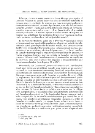 Fábrega cita entre otros autores a Jaime Guasp, para quien el
Derecho Procesal no quiere decir otra cosa de Derecho referente al
proceso sino el: «conjunto de normas que tienen por objeto el proce-
so o que recaen sobre el proceso» Igualmente, cita a la definición de
Eduardo Couture: «Rama del saber jurídico que estudia en forma sis-
temática la naturaleza del proceso civil, su Constitución, desenvolvi-
miento y eficacia.» Y Véscovi quien lo define como: «Conjunto de
normas que establecen los institutos del proceso y regulan su desa-
rrollo y efectos, también la actividad jurisdiccional»25
.
Es nuevamente Pallares, quien cita el Derecho Procesal civil como:
«el conjunto de normas jurídicas relativas al proceso jurisdiccional»,
tomando como partida para la definición amplia, una caracterización
del Derecho procesal de Carnelutti como: «el conjunto de normas que
establecen los requisitos y efectos del proceso (…) recibe el nombre
de Derecho formal porque la reglamentación que hace del proceso, se
realiza mediante formas» por su esencia es Derecho instrumental
porque a diferencia del Derecho sustancial, no resuelve los conflictos
de intereses, sino que establece los órganos y procedimientos que
permiten resolverlos. (sist. I. págs. 81 y 82)26
.
De acuerdo con Carnelutti27
, son características del Derecho pro-
cesal, que permiten identificar cuando una norma es de carácter
procesal, en relación con su contenido y finalidad, luego de examinar
su existencia aun cuando en la práctica se encuentren diseminadas en
diferentes ordenamientos : a) El Derecho procesal es Derecho públi-
co, reglamenta la actividad de un órgano del Estado como el poder
judicial y realiza un interés público como es obtener paz social me-
diante la justicia, b) La mayoría de sus normas son de carácter ins-
trumental y no sustancial o material, c) Posee normas materiales de
las que se derivan Derechos subjetivos y las obligaciones correlativas
a los mismos, d) Por ser Derecho público sus normas son de obliga-
torio cumplimiento, e) está relacionado con el Derecho constitucional
y el Derecho administrativo, f) La finalidad de las normas procesales
es la composición de los conflictos de intereses que se ventilan en el
juicio, y los conflictos de intereses procesales (incidentes), g) En el
Derecho procesal es donde con mayor fuerza se hace sentir la nece-
sidad de completar la obligatoriedad de las Leyes y su eficacia prác-
tica correlativa, mediante sanciones y estímulos morales y económi-
cos, h) El Derecho procesal es en gran parte de sus disposiciones
DERECHO PROCESAL: TEORÍA E HISTORIA DEL PROCESO CIVIL...
25
Ibíd.
26
Pallares, op. cit., pág. 245.
27
Ibíd., pág. 246.
© UNED. Revista de Derecho UNED, núm. 9, 2011 485
 