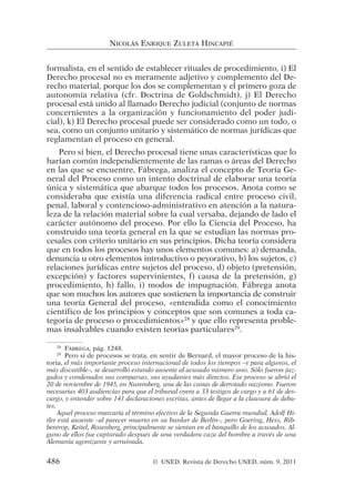 formalista, en el sentido de establecer rituales de procedimiento, i) El
Derecho procesal no es meramente adjetivo y complemento del De-
recho material, porque los dos se complementan y el primero goza de
autonomía relativa (cfr. Doctrina de Goldschmidt), j) El Derecho
procesal está unido al llamado Derecho judicial (conjunto de normas
concernientes a la organización y funcionamiento del poder judi-
cial), k) El Derecho procesal puede ser considerado como un todo, o
sea, como un conjunto unitario y sistemático de normas jurídicas que
reglamentan el proceso en general.
Pero si bien, el Derecho procesal tiene unas características que lo
harían común independientemente de las ramas o áreas del Derecho
en las que se encuentre, Fábrega, analiza el concepto de Teoría Ge-
neral del Proceso como un intento doctrinal de elaborar una teoría
única y sistemática que abarque todos los procesos. Anota como se
consideraba que existía una diferencia radical entre proceso civil,
penal, laboral y contencioso-administrativo en atención a la natura-
leza de la relación material sobre la cual versaba, dejando de lado el
carácter autónomo del proceso. Por ello la Ciencia del Proceso, ha
construido una teoría general en la que se estudian las normas pro-
cesales con criterio unitario en sus principios. Dicha teoría considera
que en todos los procesos hay unos elementos comunes: a) demanda,
denuncia u otro elementos introductivo o peyorativo, b) los sujetos, c)
relaciones jurídicas entre sujetos del proceso, d) objeto (pretensión,
excepción) y factores supervinientes, f) causa de la pretensión, g)
procedimiento, h) fallo, i) modos de impugnación. Fábrega anota
que son muchos los autores que sostienen la importancia de construir
una teoría General del proceso, «entendida como el conocimiento
científico de los principios y conceptos que son comunes a toda ca-
tegoría de proceso o procedimientos»28
y que ello representa proble-
mas insalvables cuando existen teorías particulares29
.
NICOLÁS ENRIQUE ZULETA HINCAPIÉ
28
FÁBREGA, pág. 1248.
29
Pero si de procesos se trata, en sentir de Bernard, el mayor proceso de la his-
toria, el más importante proceso internacional de todos los tiempos –y para algunos, el
más discutible–, se desarrolló estando ausente al acusado número uno. Sólo fueron juz-
gados y condenados sus comparsas, sus ayudantes más directos. Ese proceso se abrió el
20 de noviembre de 1945, en Nuremberg, una de las cunas de derrotado nazismo. Fueron
necesarias 403 audiencias para que el tribunal oyera a 33 testigos de cargo y a 61 de des-
cargo, y entender sobre 141 declaraciones escritas, antes de llegar a la clausura de deba-
tes.
Aquel proceso marcaría el término efectivo de la Segunda Guerra mundial. Adolf Hi-
tler está ausente –al parecer muerto en su bunker de Berlín–, pero Goering, Hess, Rib-
bentrop, Keitel, Rosenberg, principalmente se sientan en el banquillo de los acusados. Al-
guno de ellos fue capturado después de una verdadera caza del hombre a través de una
Alemania agonizante y arruinada.
486 © UNED. Revista de Derecho UNED, núm. 9, 2011
 