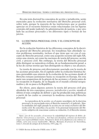 En esta tesis doctoral los conceptos de acción y jurisdicción, serán
esenciales para la evolución normativa del Derecho procesal civil,
sobre todo, porque la mayoría de las instituciones que se pueden
apreciar en el recuento histórico están relacionadas con las figuras
centrales del poder judicial y la administración de justicia, y por otro
lado las acciones procesales y los diferentes tipos o formas de los
juicios.
VI. LA DOCTRINA PROCESAL CIVIL Y EL CONCEPTO DE
ACCIÓN
En la evolución histórica de los diferentes conceptos de la doctri-
na general del Derecho procesal, los tratadistas han abordado va-
rios problemas nominales, incluso el que tiene que ver con el con-
cepto de Derecho procesal, como una acepción reciente del siglo XX,
como una ciencia, así como las nociones de teoría del proceso, acción
civil, y proceso civil. Sin embargo, la teoría del Derecho procesal
debe distinguir su naturaleza civilista, de su fundamentación penal, a
la luz de ciertas teorías que han distinguido su objeto y sus alcances.
La teoría de proceso está directamente asociada con la teoría de
las acciones procesales. En el capítulo sobre la evolución histórica he-
mos pretendido una síntesis de la evolución de las acciones desde el
Derecho romano justinianeo hasta su recepción en Europa. En esta
parte nos ocuparemos de la génesis de las acciones y el juicio antes de
su recepción en España, de su llegada en el mundo colonial neogra-
nadino y de su paso a la República.
En efecto, para algunos autores la teoría del proceso civil gira
alrededor de tres conceptos: proceso, jurisdicción y acción, siendo el
último el más complejo de definir y que ha producido más polémicas
a partir de las cuales se construye la moderna ciencia del Derecho
procesal:
La naturaleza de la acción «es el punto neurálgico de la doctrina
procesal y la encrucijada entre el Derecho material y el judicial». Has-
ta mediados del siglo pasado la acción era un tema exclusivo del De-
recho civil. Se concebía a la acción: 1) la potestad inmanente del De-
recho subjetivo de reaccionar contra su violación; 2) el Derecho mismo
DERECHO PROCESAL: TEORÍA E HISTORIA DEL PROCESO CIVIL...
Speer, uno de los acusados, al reconocer la culpabilidad del régimen de Hitler, de-
clararía: «Este proceso es necesario… Aun bajo una dictadura, crímenes tan horrendos
exigen una responsabilidad común. Parapetarse detrás de la obediencia a las órdenes re-
cibidas, sería una excusa inadmisible». MICHAL, Bernard, El proceso de Nuremberg,
tomo 1, Círculo de amigos de la historia, 1973, pág. 13.
© UNED. Revista de Derecho UNED, núm. 9, 2011 487
 