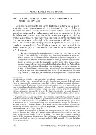 VII. LAS ESCUELAS DE LA MODERNA TEORÍA DE LAS
ACCIONES CIVILES
Como se ha propuesto a lo largo del trabajo el tema de las accio-
nes civiles es un elemento central en la teoría del proceso civil. Luego
de hacer una breve síntesis de su evolución desde el Derecho romano
hasta bien entrado el periodo colonial, retomamos los planteamientos
de Eduardo Couture, quien en su introducción al proceso civil se
pregunta por las acciones y expresa que cuando surge su interés por
el tema –a comienzos del siglo XX– comenzaba la difusión en Amé-
rica de las escuelas italiana y germana. La primera naciente y la se-
gunda su antecedente. Para Couture hasta ese momento el tema
había sido visto por la tradición las doctrinas de las escuelas españo-
la34
y francesa:
La escuela española, especialmente en sus escritores de los siglos
XVIII y XIX, no había prestado a este tema una particular atención.
Obras enteras de excelente calidad, algunas realmente magníficas, no
contenían desarrollos especiales sobre el tema, y en todo caso se limi-
taban a hacer exégesis del precepto clásico actio nihil aliudestqua-
miuspersequendi in indicio quodsibidebetur (pr. Inst. De Actionibus,
4,6) Una traducción casi literal de este adagio se encuentra aún en al-
gunos códigos hispanoamericanos. Solamente los escritores españoles
el siglo XX se han tomado un interés especial por este tema, y en sus
argumentos constituyen, en todo caso, una exposición, y algunas veces
NICOLÁS ENRIQUE ZULETA HINCAPIÉ
disciplinario del derecho penal, desconoce que el Derecho disciplinario es en esencia
Derecho público que, enmarcado dentro del Derecho sancionador de Estado con-
forme al iuspuniendi, en cuanto a capacidad, poder o facultad otorgada a la Admi-
nistración, para determinar correctivos disciplinarios, previo el agotamiento de
unas fases del expediente disciplinario rodeadas de las garantías cuyo contenido tie-
ne claro raigambre constitucional, recoge toda una serie de principios y procedi-
mientos, diferentes de aquellos propios del Derecho privado, en donde impera el
principio de autonomía de la voluntad y cuyo acercamiento haría diluir las ga-
rantías en comento.
Seguramente obedece la posición a la formación iusprivatista del autor. Sobre el
particular comenta CASTILLO BLANCO, que el Derecho constitucional de este Imperio
alemán fue elaborado sobre todo por LABAND, catedrático de Estrasburgo, quien inicia
su formación en el Derecho privado y sólo posteriormente dirigió sus estudios al
Derecho público…» FORERO SALCEDO, José Rory, Estado constitucional, potestad dis-
ciplinaria y relaciones especiales de sujeción, Bogotá D.C., Instituto de Estudios del Mi-
nisterio Público. 2007, págs. 164 y 165.
34
En la escuela española, la doctrina del procedimiento civil tuvo un gran expo-
nente en Jacome Ruiz (siglo XIII conocido como el maestro Jacobo de las leyes), de
quien se dice fue autor del texto de la Partida III «Doctrinal que compuso el Maestre
Jacobo de las leyes para Bonajunta su fijo», publicado actualmente como Obras del
maestro Jacobo de las leyes, jurisconsulto del siglo XIII, Madrid: 1924, por Rafael de
Ureña y Smenjuan.
490 © UNED. Revista de Derecho UNED, núm. 9, 2011
 