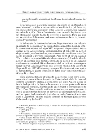 una prolongación avanzada, de las ideas de las escuelas alemana e ita-
liana35
.
De acuerdo con la escuela francesa «la acción es un Derecho en
movimiento»36
, similar a una manifestación dinámica del Derecho,
sin que existiera una distinción entre Derecho y acción. Sin Derecho
no existe la acción. Cita a Demolombe para quien la Ley incurre en
un pleonasmo cuando habla de Derechos y acciones. Para que una
acción existiera debían concurrir cuatro elementos: Derecho, interés,
calidad y capacidad.
La influencia de la escuela alemana, llega a nosotros por la lectu-
ra directa de los italianos y de los modernos españoles. Couture seña-
la como a comienzos del siglo XIX, surge una disputa sobre los al-
cances de la Actio romana, distinguiéndose el concepto de acción
de pretensión, estableciéndose, en consecuencia una fisura entre De-
recho procesal y Derecho sustancial. Para 1885 el jurista alemán
Wach publica un manual (Handbuch des deutschen) donde la idea de
acción en justicia está bastante definida, la acción es un Derecho
autónomo separado del Derecho sustancial, es un instrumento para
hacer valer el Derecho, pero no es el Derecho mismo. Cita la obra de
Degenkolb de 1877 (EinlassungzwangundUrtëslsnorm) para quien
el demandante, si quería tener acción debía estar «sinceramente asis-
tido de Derecho»37
.
En la escuela italiana el tema de las acciones tiene como docu-
mento fundamental la conferencia de Chiovenda titulada Lázionenel
sistema deidiritti38
, dictada a comienzos del siglo XX, en la que se
funde la dogmática de la escuela alemana y las antiguas tradiciones
del Derecho romano, manteniendo en esencial el pensamiento de
Wach. Para Chiovenda «la acción es autónoma, concreta» pertenece
solo a quienes tienen la razón en ejercicio de un Derecho potestativo.
A él se opone la denominada tesis abstracta de Carnelutti, más cer-
cana a Degenkolb. En esta escuela también se destacan jurista como
Calamandrei y Redenti39
.
DERECHO PROCESAL: TEORÍA E HISTORIA DEL PROCESO CIVIL...
35
COUTURE, Eduardo J., Introducción al estudio del Proceso Civil. Buenos Aires: Ed.
De Palma, 1949, pág. 7.
36
Ibíd., pág. 9.
37
Ibíd.
38
Conferencia publicada en Sagi di Dirittoprocessualecivile, Roma, 1930, t. 1, tra-
ducida al español Colección Ciencia del proceso, Buenos Aires: 1949.
39
Para Morales Molina «Sobre las diversas escuelas que han predominado en el
Derecho procesal, Carnelutti presenta cuatro etapas de la evolución del Derecho pro-
cesal de Italia, que puede reducirse a tres:
a) Período exegético en que prevalecieron los comentarios respecto al estudio en
© UNED. Revista de Derecho UNED, núm. 9, 2011 491
 