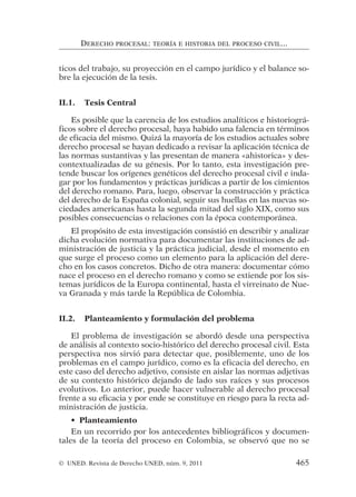 ticos del trabajo, su proyección en el campo jurídico y el balance so-
bre la ejecución de la tesis.
II.1. Tesis Central
Es posible que la carencia de los estudios analíticos e historiográ-
ficos sobre el derecho procesal, haya habido una falencia en términos
de eficacia del mismo. Quizá la mayoría de los estudios actuales sobre
derecho procesal se hayan dedicado a revisar la aplicación técnica de
las normas sustantivas y las presentan de manera «ahistorica» y des-
contextualizadas de su génesis. Por lo tanto, esta investigación pre-
tende buscar los orígenes genéticos del derecho procesal civil e inda-
gar por los fundamentos y prácticas jurídicas a partir de los cimientos
del derecho romano. Para, luego, observar la construcción y práctica
del derecho de la España colonial, seguir sus huellas en las nuevas so-
ciedades americanas hasta la segunda mitad del siglo XIX, como sus
posibles consecuencias o relaciones con la época contemporánea.
El propósito de esta investigación consistió en describir y analizar
dicha evolución normativa para documentar las instituciones de ad-
ministración de justicia y la práctica judicial, desde el momento en
que surge el proceso como un elemento para la aplicación del dere-
cho en los casos concretos. Dicho de otra manera: documentar cómo
nace el proceso en el derecho romano y como se extiende por los sis-
temas jurídicos de la Europa continental, hasta el virreinato de Nue-
va Granada y más tarde la República de Colombia.
II.2. Planteamiento y formulación del problema
El problema de investigación se abordó desde una perspectiva
de análisis al contexto socio-histórico del derecho procesal civil. Esta
perspectiva nos sirvió para detectar que, posiblemente, uno de los
problemas en el campo jurídico, como es la eficacia del derecho, en
este caso del derecho adjetivo, consiste en aislar las normas adjetivas
de su contexto histórico dejando de lado sus raíces y sus procesos
evolutivos. Lo anterior, puede hacer vulnerable al derecho procesal
frente a su eficacia y por ende se constituye en riesgo para la recta ad-
ministración de justicia.
• Planteamiento
En un recorrido por los antecedentes bibliográficos y documen-
tales de la teoría del proceso en Colombia, se observó que no se
DERECHO PROCESAL: TEORÍA E HISTORIA DEL PROCESO CIVIL...
© UNED. Revista de Derecho UNED, núm. 9, 2011 465
 
