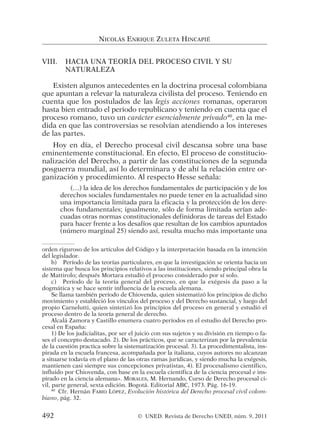 VIII. HACIA UNA TEORÍA DEL PROCESO CIVIL Y SU
NATURALEZA
Existen algunos antecedentes en la doctrina procesal colombiana
que apuntan a relevar la naturaleza civilista del proceso. Teniendo en
cuenta que los postulados de las legis acciones romanas, operaron
hasta bien entrado el periodo republicano y teniendo en cuenta que el
proceso romano, tuvo un carácter esencialmente privado40
, en la me-
dida en que las controversias se resolvían atendiendo a los intereses
de las partes.
Hoy en día, el Derecho procesal civil descansa sobre una base
eminentemente constitucional. En efecto, El proceso de constitucio-
nalización del Derecho, a partir de las constituciones de la segunda
posguerra mundial, así lo determinara y de ahí la relación entre or-
ganización y procedimiento. Al respecto Hesse señala:
(…) la idea de los derechos fundamentales de participación y de los
derechos sociales fundamentales no puede tener en la actualidad sino
una importancia limitada para la eficacia y la protección de los dere-
chos fundamentales; igualmente, sólo de forma limitada serían ade-
cuadas otras normas constitucionales definidoras de tareas del Estado
para hacer frente a los desafíos que resultan de los cambios apuntados
(número marginal 25) siendo así, resulta mucho más importante una
NICOLÁS ENRIQUE ZULETA HINCAPIÉ
orden riguroso de los artículos del Código y la interpretación basada en la intención
del legislador.
b) Período de las teorías particulares, en que la investigación se orienta hacia un
sistema que busca los principios relativos a las instituciones, siendo principal obra la
de Mattirolo; después Mortara estudió el proceso considerado por sí solo.
c) Período de la teoría general del proceso, en que la exégesis da paso a la
dogmática y se hace sentir influencia de la escuela alemana.
Se llama también período de Chiovenda, quien sistematizó los principios de dicho
movimiento y estableció los vínculos del proceso y del Derecho sustancial, y luego del
propio Carnelutti, quien sintetizó los principios del proceso en general y estudió el
proceso dentro de la teoría general de derecho.
Alcalá Zamora y Castillo enumera cuatro períodos en el estudio del Derecho pro-
cesal en España:
1) De los judicialitas, por ser el juicio con sus sujetos y su división en tiempo o fa-
ses el concepto destacado. 2). De los prácticos, que se caracterizan por la prevalencia
de la cuestión practica sobre la sistematización procesal. 3). La procedimentalista, ins-
pirada en la escuela francesa, acompañada por la italiana, cuyos autores no alcanzan
a situarse todavía en el plano de las otras ramas jurídicas, y siendo mucha la exégesis,
mantienen casi siempre sus concepciones privatistas, 4). El procesalismo científico,
influido por Chiovenda, con base en la escuela científica de la ciencia procesal e ins-
pirado en la ciencia alemana». MORALES, M. Hernando, Curso de Derecho procesal ci-
vil, parte general, sexta edición. Bogotá. Editorial ABC, 1973. Pág. 16-19.
40
Cfr. Hernán FABIO LÓPEZ, Evolución histórica del Derecho procesal civil colom-
biano, pág. 32.
492 © UNED. Revista de Derecho UNED, núm. 9, 2011
 
