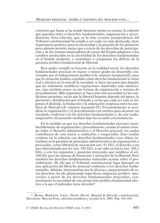 conexión que hasta se ha tenido bastante menos en cuenta: la relación
que guardan entre sí derechos fundamentales, organización y proce-
dimiento. Esta relación, que en la más reciente jurisprudencia del
Tribunal constitucional ha venido a ser cada vez más destacada, tiene
importancia genérica para la efectividad y la garantía de los primeros;
pero además permite mejor que a través de los derechos de participa-
ción y de las normas enunciadoras de tareas del Estado adaptarse a los
cambios producidos en la efectividad de los derechos fundamentales
en el Estado moderno, y contribuye a compensar los déficits de la
garantía jurídico-fundamental de libertad.
Para poder cumplir su función en la realidad social, los derechos
fundamentales precisan en mayor o menor grado un desarrollo con-
cretador por el ordenamiento jurídico (cfr. número marginal 62): para
que la situación jurídica regulada como derecho fundamental se torne
real y efectiva en el seno de la sociedad, se hace necesario por doquier
que no solamente establecer regulaciones materiales más minucio-
sas, sino también poner en pie formas de organización y normas de
procedimiento. Más imperativa se hace aún esta necesidad en las con-
diciones presentes, en las que la libertad humana depende del apoyo, la
previsión y distribución por el Estado y en las que cada vez más se im-
ponen el deslinde, la limitación y la ordenación recíproca entre los ám-
bitos de libertad (cfr. número marginal 25). Frecuentemente se acre-
ditan la organización y el procedimiento con medios para alcanzar un
resultado conforme con los derechos fundamentales y, de este modo,
asegurarlos eficazmente también bajo las actuales circunstancias.
En la medida en que los derechos fundamentales precisan consi-
derablemente de organización y procedimiento, actúan al mismo tiem-
po sobre el Derecho administrativo y el Derecho procesal, los cuales
contribuyen de esta suerte a realizarlos y asegurarlos. Esto resulta
evidente en la relación con derechos fundamentales cuyo objeto in-
mediato es la garantía de principios administrativos de organización o
procesales, como libertad de asociación (art. 91 GG), el derecho a un
juez determinado por ley (art. 101 GG), a ser oído en juicio (art. 103.1
GG), o con los requisitos y garantías procesales que establece el art.
104 GG para las formas de limitación y privación de la libertad. Pero
también los derechos fundamentales materiales actúan sobre el pro-
cedimiento. De ahí que el Tribunal constitucional haga hincapié en
una aplicación del Derecho procesal conforme a los derechos funda-
mentales. Además, interesándose por la eficacia y aseguramiento de es-
tos derechos, ha ido planteando especificas exigencias jurídico –pro-
cesales a partir de los derechos fundamentales materiales, con-
cretamente la necesidad de una protección jurídico-fundamental efec-
tiva a la que el individuo tiene derecho41
.
DERECHO PROCESAL: TEORÍA E HISTORIA DEL PROCESO CIVIL...
41
BENDA, MAIHOFER, VOGEL, HESSE, HEYDE, Manual de Derecho constitucional,
Barcelona. Marcial Pons, ediciones jurídicas y sociales S.A. 2001. Pág. 101-104.
© UNED. Revista de Derecho UNED, núm. 9, 2011 493
 