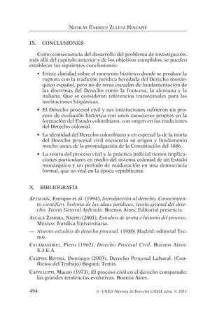 IX. CONCLUSIONES
Como consecuencia del desarrollo del problema de investigación,
más allá del capítulo anterior y de los objetivos cumplidos, se pueden
establecer las siguientes conclusiones:
• Existe claridad sobre el momento histórico donde se produce la
ruptura con la tradición jurídica heredada del Derecho monár-
quico español, pero no de otras escuelas de fundamentación de
las doctrinas del Derecho como la francesa, la alemana y la
italiana. Que se consideran referencias transversales para las
instituciones hispánicas.
• El Derecho procesal civil y sus instituciones sufrieron un pro-
ceso de evolución histórica con unos caracteres propios en la
formación del Estado colombiano, con origen en las tradiciones
del Derecho colonial.
• La identidad del Derecho colombiano y en especial la de la teoría
del Derecho procesal civil encuentra su origen y fundamento
mucho antes de la promulgación de la Constitución del 1886.
• La teoría del proceso civil y la práctica judicial tienen implica-
ciones particulares en medio del sistema colonial de un Estado
monárquico y un periodo de maduración en una democracia
formal, que no real en la época republicana.
X. BIBLIOGRAFÍA
AFTALION, Enrique et al. (1994), Introducción al derecho, Conocimien-
to científico, historia de las ideas jurídicas, teoría general del dere-
cho, Teoría General Aplicada. Buenos Aires: Editorial presencia.
ALCALÁ ZAMORA, Niceto (2001), Estudios de teoría e historia del proceso.
México: Jurídica Universitaria.
— Nuevos estudios de derecho procesal. (1980) Madrid: editorial Tec-
nos.
CALAMANDREI, Piero (1962), Derecho Procesal Civil. Buenos Aires:
E.J.E.A.
CAMPOS RIVERA, Domingo (2003), Derecho Procesal Laboral. (Con-
flictos del Trabajo) Bogotá: Temis.
CAPPELETTI, Mauro (1973), El proceso civil en el derecho comparado:
las grandes tendencias evolutivas. Buenos Aires.
NICOLÁS ENRIQUE ZULETA HINCAPIÉ
494 © UNED. Revista de Derecho UNED, núm. 9, 2011
 