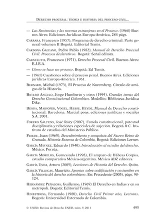 — Las Sentencias y las normas extranjeras en el Proceso. (1968) Bue-
nos Aires: Ediciones Jurídicas Europa-América, 284 págs.
CARRARA, Francesco (1957), Programa de derecho criminal. Parte ge-
neral volumen II Bogotá. Editorial Temis.
CARDONA GALEANO, Pedro Pablo (1982), Manual de Derecho Procesal
Civil. Procesos declarativos. Bogotá: Señal editora.
CARNELUTTI, Francesco (1971), Derecho Procesal Civil. Buenos Aires:
E.J.E.A.
— Cómo se hace un proceso. Bogotá: Ed Temis.
— (1961) Cuestiones sobre el proceso penal. Buenos Aires. Ediciones
jurídicas Europa-América. 1961.
BERNARD, Michal (1973), El Proceso de Nuremberg. Círculo de ami-
gos de la Historia.
BOTERO ANGULO, Jorge Humberto y otros (1994), Grandes temas del
Derecho Constitucional Colombian. Medellín: Biblioteca Jurídica
Dike.
BENDA, MAIHOFER, VOGEL, HESSE, HEYDE, Manual de Derecho consti-
tucional. Barcelona. Marcial pons, ediciones jurídicas y sociales
S.A. 2001.
FORERO SALCEDO, José Rory (2007), Estado constitucional, potestad
disciplinaria y relaciones especiales de sujeción. Bogotá D.C. Ins-
tituto de estudios del Ministerio Público.
FRIEDE, Juan (1965), Descubrimiento y conquista del Nuevo Reino de
Granada. Historia Extensa de Colombia, Bogotá: Ediciones Lerner.
GARCÍA MÁYNEZ, Eduardo (1940), Introducción al estudio del derecho.
México: Porrúa.
GARCIA MORELOS, Gumesindo (1998), El amparo de Hábeas Corpus,
estudio comparativo México-argentina. México ABZ editores.
GARCÍA UNDA, Arturo (2005), Lecciones de Historia del Derecho. Quito.
GARCÍA VILLEGAS, Mauricio, Apuntes sobre codificación y costumbre en
la historia del derecho colombiano. En: Precedente (2003), págs. 98-
124.
HERNÁNDEZ PEÑALOSA, Guillermo, (1969) El Derecho en Indias y en su
metrópoli. Bogotá: Editorial Temis.
HINESTROSA, Fernando (1980), Derecho Civil Primer año, Lecturas.
Bogotá: Universidad Externado de Colombia.
DERECHO PROCESAL: TEORÍA E HISTORIA DEL PROCESO CIVIL...
© UNED. Revista de Derecho UNED, núm. 9, 2011 495
 