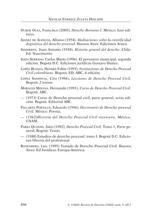 HUBER OLEA, Francisco (2005), Derecho Romano I. México: Iure edi-
tores.
IBAÑEZ DE ALDECOA, Alfonso (1954), Meditaciones sobre la cientificidad
dogmática del derecho procesal. Buenos Aires: Ediciones Arayú.
IRIBARREN, Juan Antonio (1938), Historia general del derecho. Chile:
Ed. Nascimento.
ISAZA SERRANO, Carlos Mario (1996), El personero municipal, segunda
edición, Bogotá D.C. Ediciones jurídicas Gustavo Ibañez.
LOPÉZ BLANCO, Hernán Fabio (1993), Instituciones de Derecho Procesal
Civil colombiano. Bogotá: ED. ABC, 6 edición.
LÓPEZ SANDOVAL, Ciro (1996), Lecciones de Derecho Procesal Civil.
Bogotá: 2 tomos.
MORALES MOLINA, Hernando (1991), Curso de Derecho Procesal Civil.
Bogotá: ABC.
— (1973) Curso de Derecho procesal civil, parte general, sexta edi-
ción. Bogotá. Editorial ABC.
PALLARES PORTILLO, Eduardo (1996), Diccionario de Derecho procesal
Civil. México: Porrúa.
— (1962)Historia del Derecho Procesal Civil mexicano. México.
UNAM.
PARRA QUIJANO, Jairo (1992), Derecho Procesal Civil. Tomo 1, Parte ge-
neral, Bogotá: Temis.
— (1980) Estudios de derecho procesal, tomo I. Bogotá D.C. Edicio-
nes librería del profesional.
ROSENBERG, Leo. (1995) Tratado de Derecho Procesal Civil. Buenos
Aires: Ed Jurídicas Europa-América.
NICOLÁS ENRIQUE ZULETA HINCAPIÉ
496 © UNED. Revista de Derecho UNED, núm. 9, 2011
 