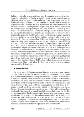habían realizado investigaciones que de manera sistemática abor-
daran la evolución y la fundamentación histórica o sociológica de las
diferentes instituciones del Derecho procesal. Los aportes de las di-
ferentes fuentes del Derecho y en especial las legales, doctrinales y ju-
risprudenciales, usadas por los tratadistas para contextualizar las
instituciones de la teoría general del proceso, dejan de lado elementos
historiográficos, para privilegiar los actos jurídicos –teóricos y prác-
ticos– contemporáneos que se limitan a la aplicación instrumental de
las diferentes instituciones procesales, sin revisar sus alcances en el
tiempo. La cuestión problemática que se viene exponiendo desde la
tesis central es la carencia de los análisis historiográficos en la tra-
yectoria del Derecho procesal en Colombia desde sus orígenes hasta
nuestros días, situación que a pesar de ser estudiada hasta 1888, se
supone por algunos indicios, que posiblemente hasta comienzos del
siglo XXI, tiene el alcance en sus efectos. Ese desarrollo evolutivo
podría tener implicaciones en términos de la eficacia en la aplicación
del derecho adjetivo actual, por ejemplo, en materia de administra-
ción de justicia un seguimiento de las normas que se han expedido en
materia de congestión de los despachos judiciales, que parecieran ser
un asunto moderno, encuentran antecedentes en normas del llamado
periodo de transición normativa de la colonia a la República como el
decreto de 3 de diciembre de 1823 sobre «administración de justicia y
el decreto de 24 de noviembre de 1826 que promueve la «pronta ad-
ministración de justicia».
• Formulación
En atención a dicho contexto en la tesis se revisó el marco con-
ceptual de la teoría jurídica relacionado con elementos conceptuales
y se propuso el siguiente interrogante central:¿Cómo ha evolucionado
el Derecho adjetivo y la fundamentación de las distintas instituciones,
sobre todo las herederas de la escuela española del Derecho procesal
civil? Para resolver ese planteamiento, se hizo necesario revisar una
serie de eventos de orden histórico y conceptual, que al lado de la pre-
gunta central, se debía responder: ¿Cuál fue la importancia de las
fuentes documentales legales, doctrinales y jurisprudenciales del pe-
riodo colonial y comienzos del republicano en la formación del De-
recho procesal civil colombiano?¿Qué eventos se convirtieron en an-
tecedentes de la teoría del Derecho procesal civil, en relación con
elementos materiales de circulación de teorías, textos y discur-
sos?¿Cómo operó la estructura legal del proceso y de la administra-
ción de justicia en la formación del Estado de Derecho, en la conso-
lidación y eficacia del Derecho procesal civil colombiano?
NICOLÁS ENRIQUE ZULETA HINCAPIÉ
466 © UNED. Revista de Derecho UNED, núm. 9, 2011
 