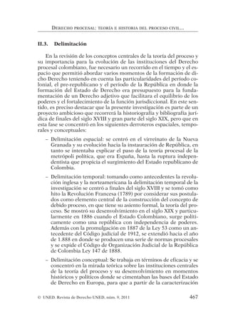 II.3. Delimitación
En la revisión de los conceptos centrales de la teoría del proceso y
su importancia para la evolución de las instituciones del Derecho
procesal colombiano, fue necesario un recorrido en el tiempo y el es-
pacio que permitió abordar varios momentos de la formación de di-
cho Derecho teniendo en cuenta las particularidades del período co-
lonial, el pre-republicano y el periodo de la República en donde la
formación del Estado de Derecho era presupuesto para la funda-
mentación de un Derecho adjetivo que facilitara el equilibrio de los
poderes y el fortalecimiento de la función jurisdiccional. En este sen-
tido, es preciso destacar que la presente investigación es parte de un
proyecto ambicioso que recorrerá la historiografía y bibliografía jurí-
dica de finales del siglo XVIII y gran parte del siglo XIX, pero que en
esta fase se concentró en los siguientes derroteros espaciales, tempo-
rales y conceptuales:
– Delimitación espacial: se centró en el virreinato de la Nueva
Granada y su evolución hacia la instauración de República, en
tanto se intentaba explicar el paso de la teoría procesal de la
metrópoli política, que era España, hasta la ruptura indepen-
dentista que propicia el surgimiento del Estado republicano de
Colombia.
– Delimitación temporal: tomando como antecedentes la revolu-
ción inglesa y la norteamericana la delimitación temporal de la
investigación se centró a finales del siglo XVIII y se tomó como
hito la Revolución Francesa (1789) por considerar sus postula-
dos como elemento central de la construcción del concepto de
debido proceso, en que tiene su asiento formal, la teoría del pro-
ceso. Se mostró su desenvolvimiento en el siglo XIX y particu-
larmente en 1886 cuando el Estado Colombiano, surge políti-
camente como una república con independencia de poderes.
Además con la promulgación en 1887 de la Ley 53 como un an-
tecedente del Código judicial de 1912, se extendió hacia el año
de 1.888 en donde se producen una serie de normas procesales
y se expide el Código de Organización Judicial de la República
de Colombia Ley 147 de 1888.
– Delimitación conceptual: Se trabaja en términos de eficacia y se
concentró en la mirada teórica sobre las instituciones centrales
de la teoría del proceso y su desenvolvimiento en momentos
históricos y políticos donde se cimentaban las bases del Estado
de Derecho en Europa, para que a partir de la caracterización
DERECHO PROCESAL: TEORÍA E HISTORIA DEL PROCESO CIVIL...
© UNED. Revista de Derecho UNED, núm. 9, 2011 467
 