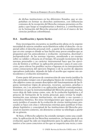de dichas instituciones en los diferentes Estados, que se em-
peñaban en formar su derechos autónomos, con influencias
comunes de la recepción del Derecho romano presentes en Es-
paña y que luego se trasplantarían a América, y contribuyeron
en la formación del Derecho procesal civil en el marco de las
ciencias jurídicas colombianas.
II.4. Justificación y Aporte fáctico
Esta investigación encuentra su justificación plena en la urgente
necesidad de nuevos estudios socio-históricos sobre el derecho –en es-
pecial sobre el derecho procesal civil–, a partir de la consideración de
que en este campo es donde se han hecho muy pocos estudios que se
pregunten por los antecedentes y evolución –normativa, doctrinal y
jurisprudencial– de las normas vigentes, atendiendo a un examen
sobre su validez y eficacia en el tiempo. El acusado tecnicismo de las
normas procesales y su carácter instrumental hace que los ejerci-
cios de limiten a verificar su aplicación presente y para el caso con-
creto, para relevar los posibles vacíos o lagunas en su interpretación
como consecuencia del ejercicio litigioso o de la acción de algunos
operadores judiciales, dejando de lado el acerbo que supone sus an-
tecedentes y evolución normativos.
Como parte del proceso de construcción de una teoría jurídica la
tesis pretendía romper con el paradigma básico de revisión del Dere-
cho adjetivo como un asunto descriptivo del funcionamiento de las fi-
guras normativas (tipos de procesos, recursos, acciones, pruebas y
términos, etc.) en atención a su aplicación judicial contemporánea.
Insistimos en que la instrumentalidad del Derecho procesal, muchas
veces deja de lado temas como, este, de la evolución legislativa y el
proceso de formación de la teoría procesal, para revisar la imple-
mentación esas mismas instituciones, sin atender a sus razones y
naturaleza histórica. En otras investigaciones que siguen el aspecto
socio jurídico el asunto de la evolución de ciertas instituciones pro-
cesales se hace con citas y referencias externas para justificar el tras-
plante legislativo y conceptual de las instituciones del Derecho pro-
cesal en nuestro contexto, sin detenerse a mirar su teleología a partir
de su génesis.
Si bien, el Derecho adjetivo ha existido siempre como una condi-
ción, la aplicación de los Derechos sustantivos, en buena parte de su
evolución aquel ha sido un impedimento para la aplicación del sus-
tantivo a los casos concretos en los que se requería una recta y cum-
NICOLÁS ENRIQUE ZULETA HINCAPIÉ
468 © UNED. Revista de Derecho UNED, núm. 9, 2011
 