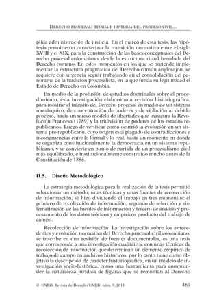 plida administración de justicia. En el marco de esta tesis, las hipó-
tesis permitieron caracterizar la transición normativa entre el siglo
XVIII y el XIX, para la construcción de las bases conceptuales del De-
recho procesal colombiano, desde la estructura ritual heredada del
Derecho romano. En estos momentos en los que se pretende imple-
mentar la estructura pragmática del Derecho común anglosajón, se
requiere con urgencia seguir trabajando en el consolidación del pa-
norama de la tradición procesalista, en la que funda su legitimidad el
Estado de Derecho en Colombia.
En medio de la profusión de estudios doctrinales sobre el proce-
dimiento, ésta investigación elaboró una revisión historiográfica,
para mostrar el tránsito del Derecho procesal en medio de un sistema
monárquico, de concentración de poderes y de violación al debido
proceso, hacia un nuevo modelo de libertades que inaugura la Revo-
lución Francesa (1789) y la tridivisión de poderes de los estados re-
publicanos. Luego de verificar como ocurrió la evolución en un sis-
tema pre-republicano, cuyo origen está plagado de contradicciones e
incongruencias entre lo formal y lo real, hasta un momento en donde
se organiza constitucionalmente la democracia en un sistema repu-
blicano, y se convierte en punto de partida de un procesalismo civil
más equilibrado, e institucionalmente construido mucho antes de la
Constitución de 1886.
II.5. Diseño Metodológico
La estrategia metodológica para la realización de la tesis permitió
seleccionar un método, unas técnicas y unas fuentes de recolección
de información, se hizo dividiendo el trabajo en tres momentos: el
primero de recolección de información, segundo de selección y sis-
tematización de las fuentes de información y tercero de análisis y pro-
cesamiento de los datos teóricos y empíricos producto del trabajo de
campo.
Recolección de información: La investigación sobre los antece-
dentes y evolución normativa del Derecho procesal civil colombiano,
se inscribe en una revisión de fuentes documentales, es una tesis
que corresponde a una investigación cualitativa, con unas técnicas de
recolección de información que determinan un elemento empírico de
trabajo de campo en archivos históricos, por lo tanto tiene como ob-
jetivo la descripción de carácter historiográfica, en un modelo de in-
vestigación socio-histórica, como una herramienta para compren-
der la naturaleza jurídica de figuras que se remontan al Derecho
DERECHO PROCESAL: TEORÍA E HISTORIA DEL PROCESO CIVIL...
© UNED. Revista de Derecho UNED, núm. 9, 2011 469
 