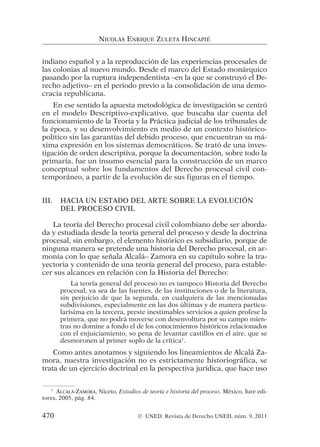 indiano español y a la reproducción de las experiencias procesales de
las colonias al nuevo mundo. Desde el marco del Estado monárquico
pasando por la ruptura independentista –en la que se construyó el De-
recho adjetivo– en el periodo previo a la consolidación de una demo-
cracia republicana.
En ese sentido la apuesta metodológica de investigación se centró
en el modelo Descriptivo-explicativo, que buscaba dar cuenta del
funcionamiento de la Teoría y la Práctica judicial de los tribunales de
la época, y su desenvolvimiento en medio de un contexto histórico-
político sin las garantías del debido proceso, que encuentran su má-
xima expresión en los sistemas democráticos. Se trató de una inves-
tigación de orden descriptiva, porque la documentación, sobre todo la
primaria, fue un insumo esencial para la construcción de un marco
conceptual sobre los fundamentos del Derecho procesal civil con-
temporáneo, a partir de la evolución de sus figuras en el tiempo.
III. HACIA UN ESTADO DEL ARTE SOBRE LA EVOLUCIÓN
DEL PROCESO CIVIL
La teoría del Derecho procesal civil colombiano debe ser aborda-
da y estudiada desde la teoría general del proceso y desde la doctrina
procesal, sin embargo, el elemento histórico es subsidiario, porque de
ninguna manera se pretende una historia del Derecho procesal, en ar-
monía con lo que señala Alcalá– Zamora en su capítulo sobre la tra-
yectoria y contenido de una teoría general del proceso, para estable-
cer sus alcances en relación con la Historia del Derecho:
La teoría general del proceso no es tampoco Historia del Derecho
procesal, ya sea de las fuentes, de las instituciones o de la literatura,
sin perjuicio de que la segunda, en cualquiera de las mencionadas
subdivisiones, especialmente en las dos últimas y de manera particu-
larísima en la tercera, preste inestimables servicios a quien profese la
primera, que no podrá moverse con desenvoltura por su campo mien-
tras no domine a fondo el de los conocimientos históricos relacionados
con el enjuiciamiento, so pena de levantar castillos en el aire, que se
desmoronen al primer soplo de la crítica1
.
Como antes anotamos y siguiendo los lineamientos de Alcalá Za-
mora, nuestra investigación no es estrictamente historiográfica, se
trata de un ejercicio doctrinal en la perspectiva jurídica, que hace uso
NICOLÁS ENRIQUE ZULETA HINCAPIÉ
1
ALCALÁ-ZAMORA, Niceto, Estudios de teoría e historia del proceso. México, Iure edi-
tores, 2005, pág. 84.
470 © UNED. Revista de Derecho UNED, núm. 9, 2011
 