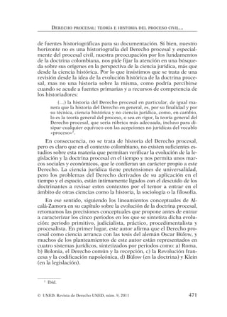 de fuentes historiográficas para su documentación. Si bien, nuestro
horizonte no es una historiografía del Derecho procesal y especial-
mente del procesal civil, nuestra preocupación por los fundamentos
de la doctrina colombiana, nos pide fijar la atención en una búsque-
da sobre sus orígenes en la perspectiva de la ciencia jurídica, más que
desde la ciencia histórica. Por lo que insistimos que se trata de una
revisión desde la idea de la evolución histórica de la doctrina proce-
sal, mas no una historia sobre la misma, como podría percibirse
cuando se acude a fuentes primarias y a recursos de competencia de
los historiadores:
(…) la historia del Derecho procesal en particular, de igual ma-
nera que la historia del Derecho en general, es, por su finalidad y por
su técnica, ciencia histórica y no ciencia jurídica, como, en cambio,
lo es la teoría general del proceso, o sea en rigor, la teoría general del
Derecho procesal, que sería rúbrica más adecuada, incluso para di-
sipar cualquier equívoco con las acepciones no jurídicas del vocablo
«proceso»2
.
En consecuencia, no se trata de historia del Derecho procesal,
pero es claro que en el contexto colombiano, no existen suficientes es-
tudios sobre esta materia que permitan verificar la evolución de la le-
gislación y la doctrina procesal en el tiempo y nos permita unos mar-
cos sociales y económicos, que le confieran un carácter propio a este
Derecho. La ciencia jurídica tiene pretensiones de universalidad,
pero los problemas del Derecho derivados de su aplicación en el
tiempo y el espacio, están íntimamente ligados con el descuido de los
doctrinantes a revisar estos contextos por el temor a entrar en el
ámbito de otras ciencias como la historia, la sociología o la filosofía.
En ese sentido, siguiendo los lineamientos conceptuales de Al-
calá-Zamora en su capítulo sobre la evolución de la doctrina procesal,
retomamos las precisiones conceptuales que propone antes de entrar
a caracterizar los cinco periodos en los que se sintetiza dicha evolu-
ción: periodo primitivo, judicialista, práctico, procedimentalista y
procesalista. En primer lugar, este autor afirma que el Derecho pro-
cesal como ciencia arranca con las tesis del alemán Oscar Bülow, y
muchos de los planteamientos de este autor están representados en
cuatro sistemas jurídicos, sintetizados por periodos como: a) Roma,
b) Bolonia, el Derecho común y la recepción, c) la Revolución fran-
cesa y la codificación napoleónica, d) Bülow (en la doctrina) y Klein
(en la legislación).
DERECHO PROCESAL: TEORÍA E HISTORIA DEL PROCESO CIVIL...
2
Ibíd.
© UNED. Revista de Derecho UNED, núm. 9, 2011 471
 