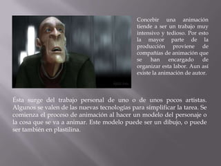 Concebir una animación
                                              tiende a ser un trabajo muy
                                              intensivo y tedioso. Por esto
                                              la mayor parte de la
                                              producción proviene de
                                              compañías de animación que
                                              se    han     encargado    de
                                              organizar esta labor. Aun así
                                              existe la animación de autor.



Ésta surge del trabajo personal de uno o de unos pocos artistas.
Algunos se valen de las nuevas tecnologías para simplificar la tarea. Se
comienza el proceso de animación al hacer un modelo del personaje o
la cosa que se va a animar. Este modelo puede ser un dibujo, o puede
ser también en plastilina.
 