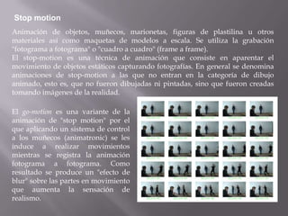 Stop motion
Animación de objetos, muñecos, marionetas, figuras de plastilina u otros
materiales así como maquetas de modelos a escala. Se utiliza la grabación
"fotograma a fotograma" o "cuadro a cuadro" (frame a frame).
El stop-motion es una técnica de animación que consiste en aparentar el
movimiento de objetos estáticos capturando fotografías. En general se denomina
animaciones de stop-motion a las que no entran en la categoría de dibujo
animado, esto es, que no fueron dibujadas ni pintadas, sino que fueron creadas
tomando imágenes de la realidad.

El go-motion es una variante de la
animación de "stop motion" por el
que aplicando un sistema de control
a los muñecos (animatronic) se les
induce a realizar movimientos
mientras se registra la animación
fotograma a fotograma. Como
resultado se produce un "efecto de
blur" sobre las partes en movimiento
que aumenta la sensación de
realismo.
 