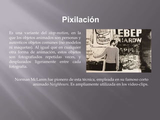 Pixilación
Es una variante del stop-motion, en la
que los objetos animados son personas y
auténticos objetos comunes (no modelos
ni maquetas). Al igual que en cualquier
otra forma de animación, estos objetos
son fotografiados repetidas veces, y
desplazados ligeramente entre cada
fotografía.


   Norman McLaren fue pionero de esta técnica, empleada en su famoso corto
           animado Neighbours. Es ampliamente utilizada en los video-clips.
 