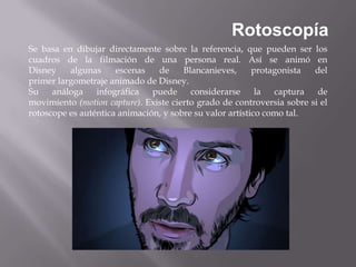 Rotoscopía
Se basa en dibujar directamente sobre la referencia, que pueden ser los
cuadros de la filmación de una persona real. Así se animó en
Disney    algunas     escenas   de     Blancanieves,      protagonista  del
primer largometraje animado de Disney.
Su    análoga    infográfica   puede     considerarse      la  captura   de
movimiento (motion capture). Existe cierto grado de controversia sobre si el
rotoscope es auténtica animación, y sobre su valor artístico como tal.
 