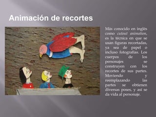 Animación de recortes
                        Más conocido en inglés
                        como cutout animation,
                        es la técnica en que se
                        usan figuras recortadas,
                        ya sea de papel o
                        incluso fotografías. Los
                        cuerpos       de      los
                        personajes             se
                        construyen con los
                        recortes de sus partes.
                        Moviendo                y
                        reemplazando          las
                        partes    se    obtienen
                        diversas poses, y así se
                        da vida al personaje.
 