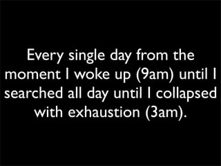Every single day from the
moment I woke up (9am) until I
searched all day until I collapsed
with exhaustion (3am).
 
