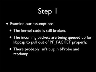Step 1
• Examine our assumptions:
• The kernel code is still broken.
• The incoming packets are being queued up for
libpcap to pull out of PF_PACKET properly.
• There probably isn’t bug in bProbe and
tcpdump.
 
