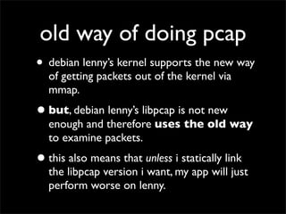 old way of doing pcap
• debian lenny’s kernel supports the new way
of getting packets out of the kernel via
mmap.
•but, debian lenny’s libpcap is not new
enough and therefore uses the old way
to examine packets.
•this also means that unless i statically link
the libpcap version i want, my app will just
perform worse on lenny.
 
