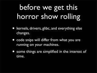 before we get this
horror show rolling
• kernels, drivers, glibc, and everything else
changes.
• code snips will differ from what you are
running on your machines.
• some things are simpliﬁed in the interest of
time.
 