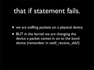 that if statement fails.
• we are snifﬁng packets on a physical device
• BUT in the kernel we are changing the
device a packet comes in on to the bond
device (remember in netif_receive_skb?)
 