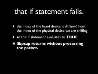 that if statement fails.
• the index of the bond device is different from
the index of the physical device we are snifﬁng
• so this if statement evaluates to TRUE
• libpcap returns without processing
the packet.
 