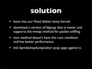 solution
• boot into our ﬁxed debian lenny kernel.
• download a version of libpcap that is newer and
supports the mmap method for packet snifﬁng.
• new method doesn’t have this race condition
and has better performance.
• link bprobe/tcpdump/other pcap apps against it.
 