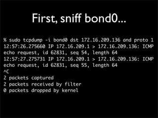 First, sniff bond0...
% sudo tcpdump -i bond0 dst 172.16.209.136 and proto 1
12:57:26.275660 IP 172.16.209.1 > 172.16.209.136: ICMP
echo request, id 62831, seq 54, length 64
12:57:27.275731 IP 172.16.209.1 > 172.16.209.136: ICMP
echo request, id 62831, seq 55, length 64
^C
2 packets captured
2 packets received by filter
0 packets dropped by kernel
 