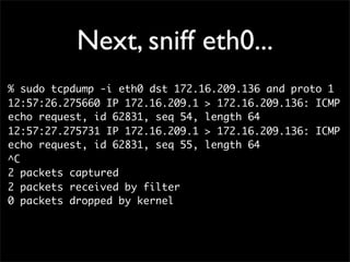 Next, sniff eth0...
% sudo tcpdump -i eth0 dst 172.16.209.136 and proto 1
12:57:26.275660 IP 172.16.209.1 > 172.16.209.136: ICMP
echo request, id 62831, seq 54, length 64
12:57:27.275731 IP 172.16.209.1 > 172.16.209.136: ICMP
echo request, id 62831, seq 55, length 64
^C
2 packets captured
2 packets received by filter
0 packets dropped by kernel
 